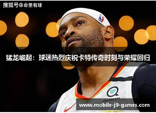 猛龙崛起：球迷热烈庆祝卡特传奇时刻与荣耀回归
