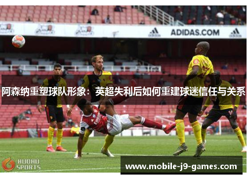 阿森纳重塑球队形象:英超失利后如何重建球迷信任与关系 阿森纳重塑球队形象:英超失利后如何重建球迷信任与关系