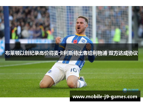 布莱顿以创纪录高价将麦卡利斯特出售给利物浦 双方达成协议