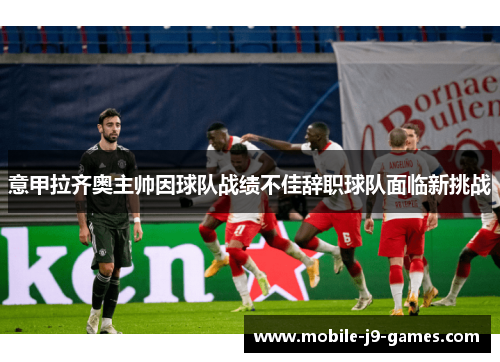 意甲拉齐奥主帅因球队战绩不佳辞职球队面临新挑战 意甲拉齐奥主帅因球队战绩不佳辞职球队面临新挑战