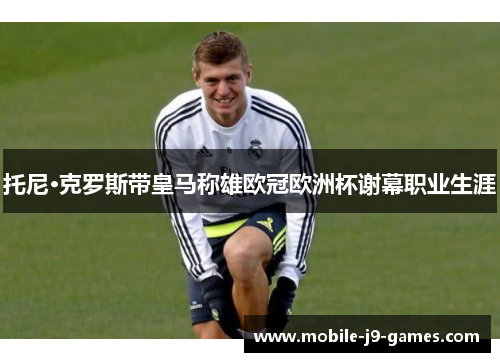 托尼·克罗斯带皇马称雄欧冠欧洲杯谢幕职业生涯 托尼·克罗斯带皇马称雄欧冠欧洲杯谢幕职业生涯