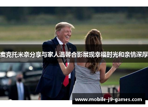麦克托米奈分享与家人温馨合影展现幸福时光和亲情深厚 麦克托米奈分享与家人温馨合影展现幸福时光和亲情深厚