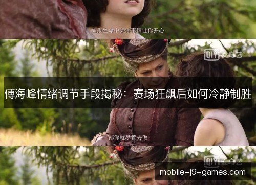傅海峰情绪调节手段揭秘:赛场狂飙后如何冷静制胜 傅海峰情绪调节手段揭秘:赛场狂飙后如何冷静制胜