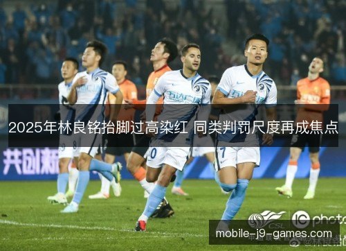 2025年林良铭抬脚过高染红 同类判罚尺度再成焦点 2025年林良铭抬脚过高染红 同类判罚尺度再成焦点